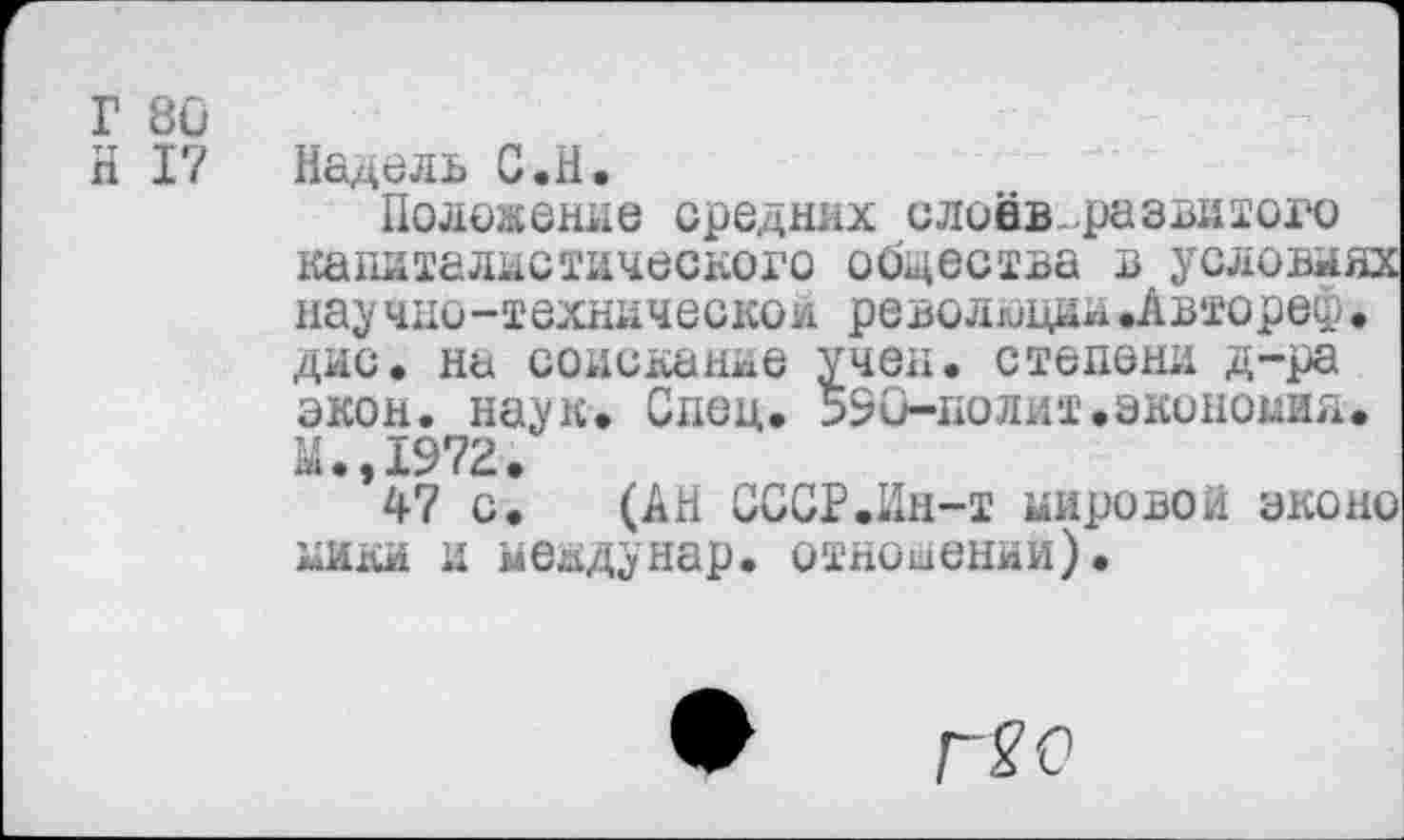 ﻿Г 80
И 17
Надель С.Н.
Положение средних слоёв развитого капиталистического общества в условиях нау чно-техническои революции.Авторе®• дис. на соискание учен, степени д-ра экон. наук. Спец. 590-полит.экономия. М.,1972.
47 с. (АН СССР.Ин-т Кировой эконо кики и меадунар. отношении).
Г20